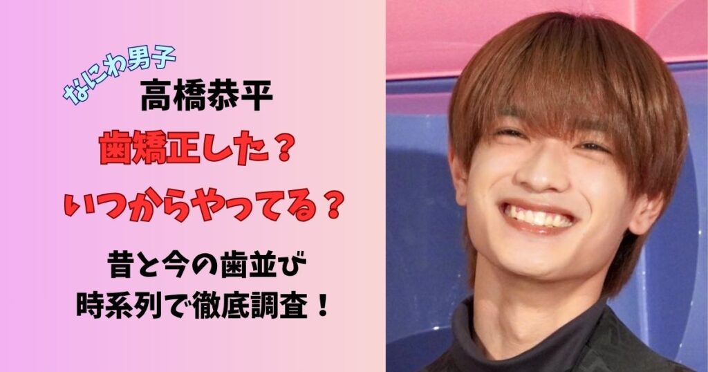 なにわ男子高橋恭平 歯矯正した？いつからやってる？昔と今の歯並び時系列で徹底調査！